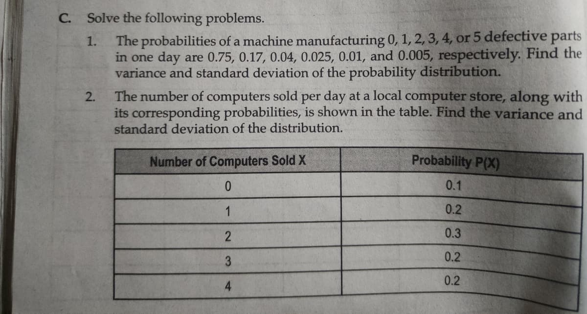 С.
Solve the following problems.
The probabilities of a machine manufacturing 0, 1, 2, 3, 4, or 5 defective parts
in one day are 0.75, 0.17, 0.04, 0.025, 0.01, and 0.005, respectively. Find the
variance and standard deviation of the probability distribution.
1.
The number of computers sold per day at a local computer store, along with
its corresponding probabilities, is shown in the table. Find the variance and
standard deviation of the distribution.
2.
Number of Computers Sold X
Probability P(X)
0.1
1
0.2
0.3
3
0.2
0.2
4
12
