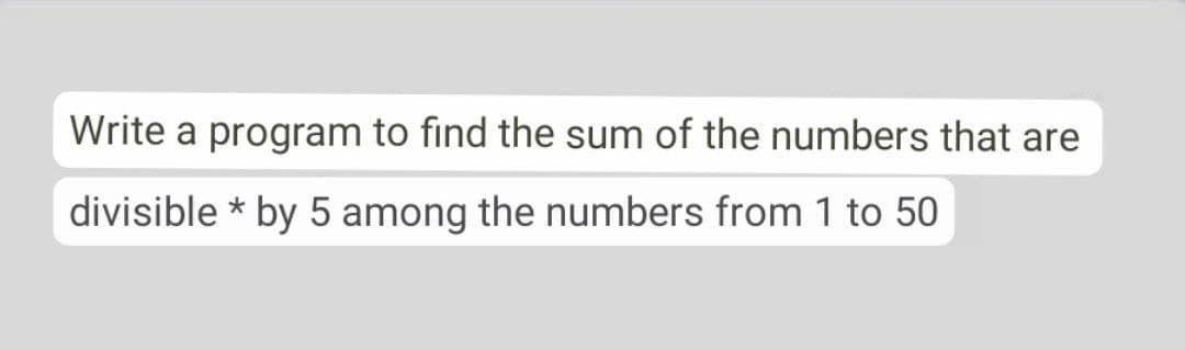 Write a program to find the sum of the numbers that are
divisible * by 5 among the numbers from 1 to 50
