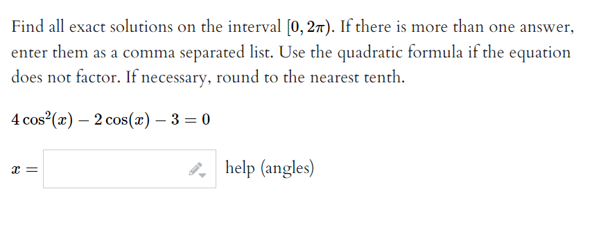 Find all exact solutions on the interval [0, 2π). If there is more than one answer,
enter them as a comma separated list. Use the quadratic formula if the equation
does not factor. If necessary, round to the nearest tenth.
4 cos²(x) — 2 cos(x) — 3 = 0
-
x =
help (angles)