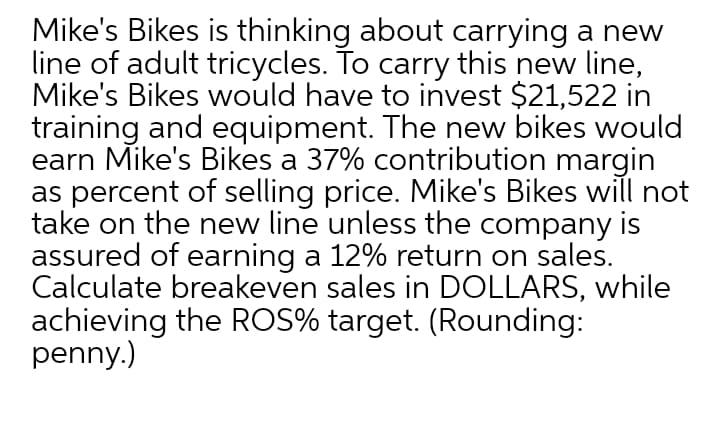 Mike's Bikes is thinking about carrying a new
line of adult tricycles. To carry this new line,
Mike's Bikes would have to invest $21,522 in
training and equipment. The new bikes would
earn Mike's Bikes a 37% contribution margin
as percent of selling price. Mike's Bikes will not
take on the new line unless the company is
assured of earning a 12% return on sales.
Calculate breakeven sales in DOLLARS, while
achieving the ROS% target. (Rounding:
penny.)
