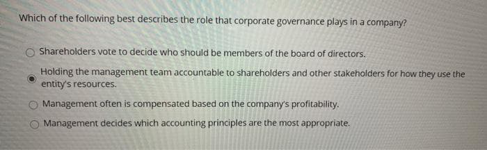 Which of the following best describes the role that corporate governance plays in a company?
Shareholders vote to decide who should be members of the board of directors.
Holding the management team accountable to shareholders and other stakeholders for how they use the
entity's resources.
Management often is compensated based on the company's profitability.
Management decides which accounting principles are the most appropriate.
