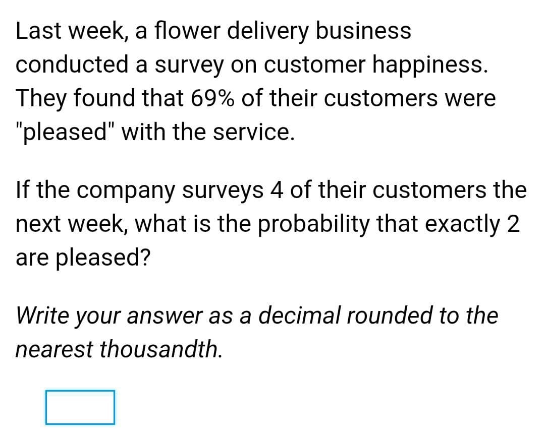 Last week, a flower delivery business
conducted a survey on customer happiness.
They found that 69% of their customers were
"pleased" with the service.
If the company surveys 4 of their customers the
next week, what is the probability that exactly 2
are pleased?
Write your answer as a decimal rounded to the
nearest thousandth.
