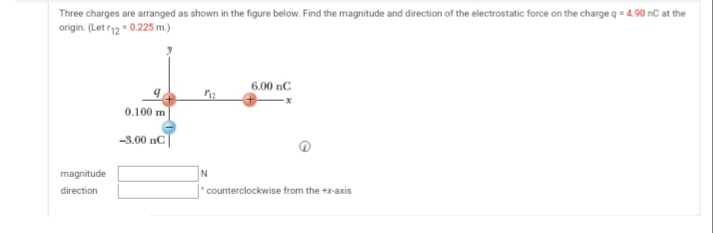Three charges are arranged as shown in the figure below. Find the magnitude and direction of the electrostatic force on the charge q = 4.90 nC at the
origin. (Let r12 = 0.225 m.)
6.00 nC
0.100 m
-3.00 nC
magnitude
N
direction
* counterclockwise from the +x-axis
