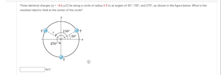 Three identical charges (q = -4.6 µLC) lie along a circle of radius 2.9 m at angles of 30', 150', and 270", as shown in the figure below. What is the
resultant electric field at the center of the circle?
150
| 30°
270
N/C
