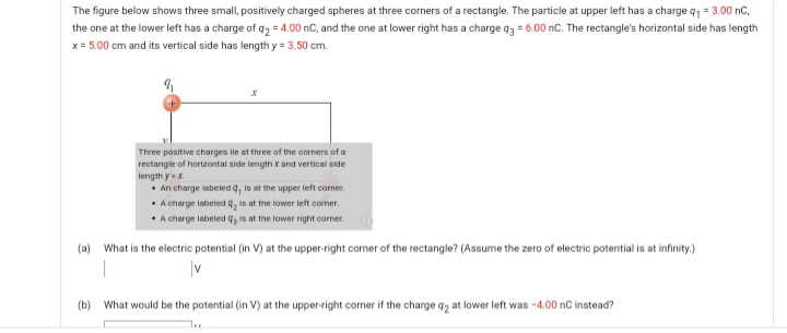 The figure below shows three small, positively charged spheres at three corners of a rectangle. The particle at upper left has a charge q, = 3.00 nC,
the one at the lower left has a charge of g2 = 4.00 nC, and the one at lower right has a charge q3 = 6.00 nC. The rectangle's horizontal side has length
x = 5.00 cm and its vertical side has length y = 3.50 cm.
Three positive charges lie at three of the corners of a
rectangie of horizontal side length X and vertical side
length yx.
• An charge labeled q, is at the upper left corner.
• A charge labeled q, is at the lower left comer
A charge labeled q is at the lower right corner.
(a) What is the electric potential (in V) at the upper-right corner of the rectangle? (Assume the zero of electric potential is at infinity.)
(b) What would be the potential (in V) at the upper-right corner if the charge q, at lower left was -4.00 nC instead?
