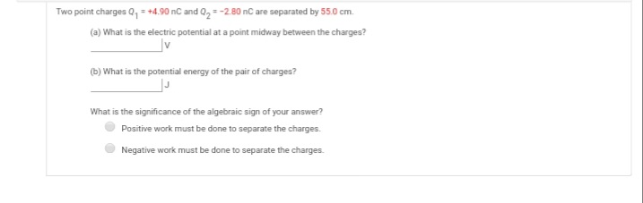 Two point charges Q, = +4,90 nC and 02 = -2.80 nC are separated by 55.0 cm.
(a) What is the electric potential at a point midway between the charges?
(b) What is the potential energy of the pair of charges?
What is the significance of the algebraic sign of your answer?
Positive work must be done to separate the charges.
Negative work must be done to separate the charges.
