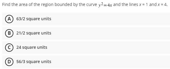 Find the area of the region bounded by the curve y2-4x and the lines x = 1 and x= 4.
A 63/2 square units
B 21/2 square units
24 square units
D 56/3 square units
