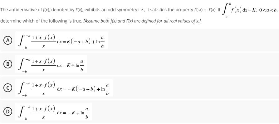 The antiderivative of f(x), denoted by FX), exhibits an odd symmetry i.e., it satisfies the property F-x) = -F(X). If
:=K, 0<a<b.
determine which of the following is true. [Assume both f(x) and F(x) are defined for all real values of x.]
A)
S"1+*:f(x),
a
dx =K(-a+b)+ In-
b.
-b
-a 1+x•f(x)
a
B)
-dx = K+ In-
-b
1+x+f(x) dr= - K(-a+b) +In
© S*
a
-dr= - K(-a+b)+ In-
b.
-b
1+x•f(x)
a
-dx = - K+ In-
b
х
-b

