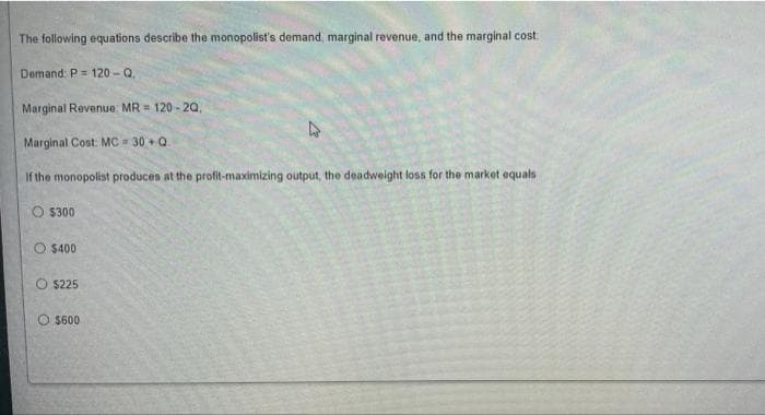 The following equations describe the monopolist's demand, marginal revenue, and the marginal cost:
Demand: P = 120-Q,
Marginal Revenue MR = 120-20,
Marginal Cost: MC=30+ Q.
If the monopolist produces at the profit-maximizing output, the deadweight loss for the market equals
$300
$400
O $225
$600