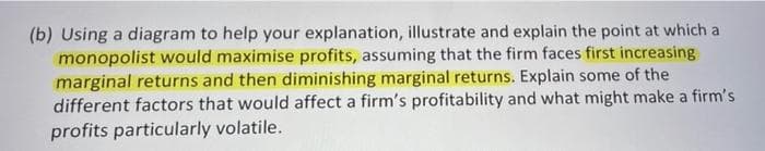 (b) Using a diagram to help your explanation, illustrate and explain the point at which a
monopolist would maximise profits, assuming that the firm faces first increasing
marginal returns and then diminishing marginal returns. Explain some of the
different factors that would affect a firm's profitability and what might make a firm's
profits particularly volatile.
