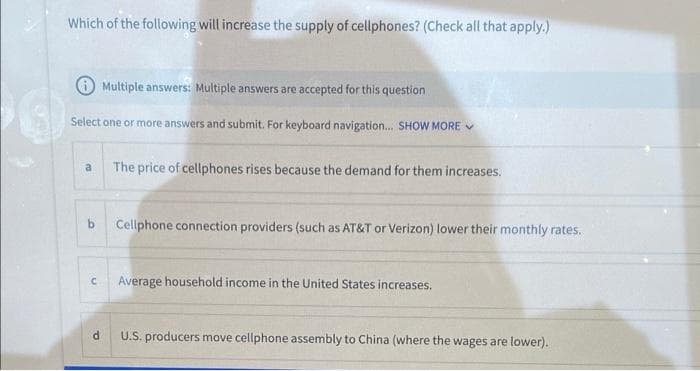 Which of the following will increase the supply of cellphones? (Check all that apply.)
Multiple answers: Multiple answers are accepted for this question
Select one or more answers and submit. For keyboard navigation... SHOW MORE ✔
a The price of cellphones rises because the demand for them increases.
b
Cellphone connection providers (such as AT&T or Verizon) lower their monthly rates.
C
Average household income in the United States increases.
d
U.S. producers move cellphone assembly to China (where the wages are lower).
