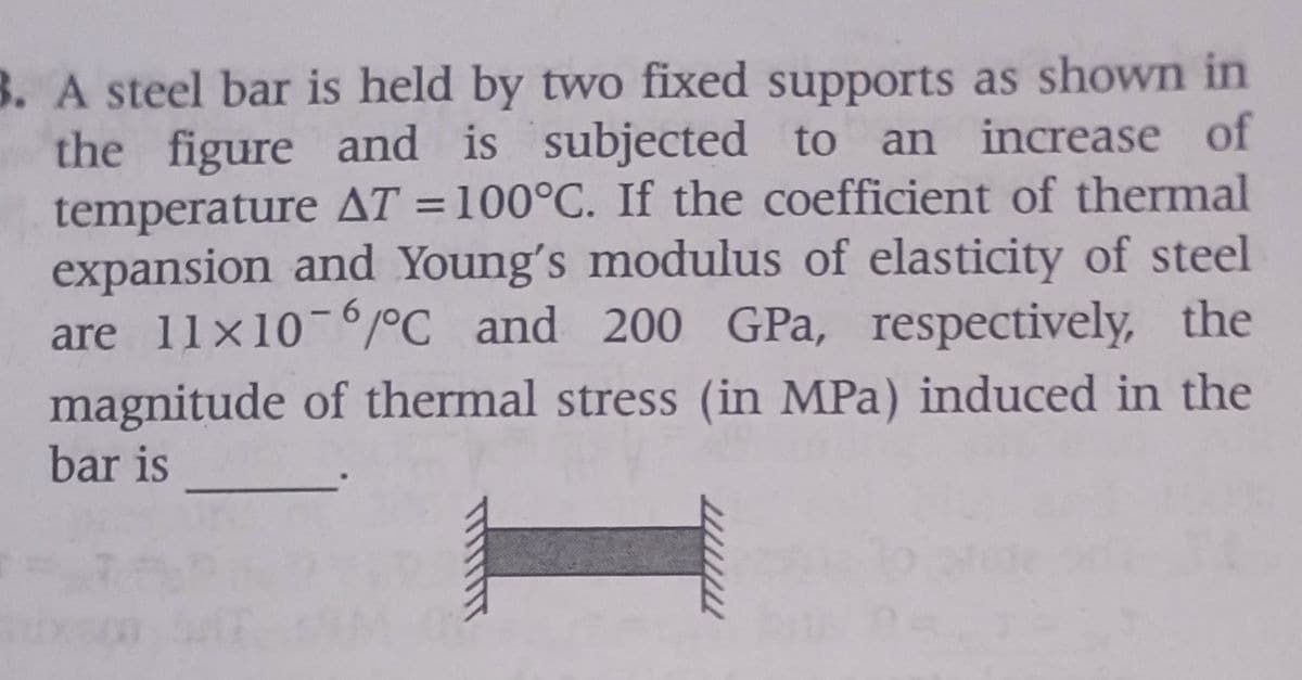 B. A steel bar is held by two fixed supports as shown in
the figure and is subjected to an increase of
temperature AT = 100°C. If the coefficient of thermal
expansion and Young's modulus of elasticity of steel
are 11x10-6°C and 200 GPa, respectively, the
magnitude of thermal stress (in MPa) induced in the
bar is
77777777