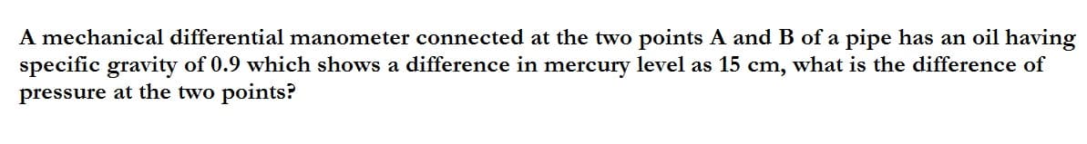 A mechanical differential manometer connected at the two points A and B of a pipe has an oil having
specific gravity of 0.9 which shows a difference in mercury level as 15 cm, what is the difference of
pressure at the two points?