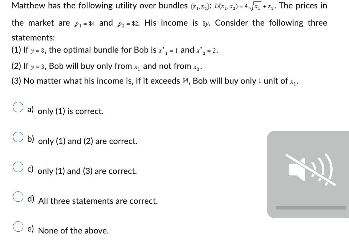 Matthew has the following utility over bundles (x₁,x₂): U(x₁, x₂) = 4₁√√x₁ + x₂. The prices in
the market are p₁ = $4 and P₂ = $2. His income is $y. Consider the following three
statements:
(1) If y=8, the optimal bundle for Bob is x₁= 1 and x*₂ = 2.
1
2
(2) If y = 3, Bob will buy only from x, and not from 1 X₂.
(3) No matter what his income is, if it exceeds $4, Bob will buy only 1 unit of x₁.
O a) only (1) is correct.
b) only (1) and (2) are correct.
c) only (1) and (3) are correct.
d) All three statements are correct.
e) None of the above.
Z