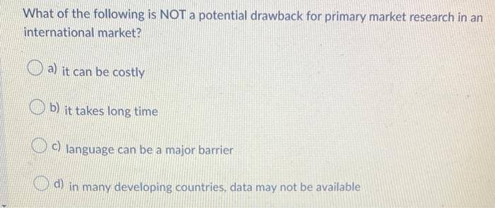 What of the following is NOT a potential drawback for primary market research in an
international market?
a) it can be costly
b) it takes long time
c) language can be a major barrier
d) in many developing countries, data may not be available