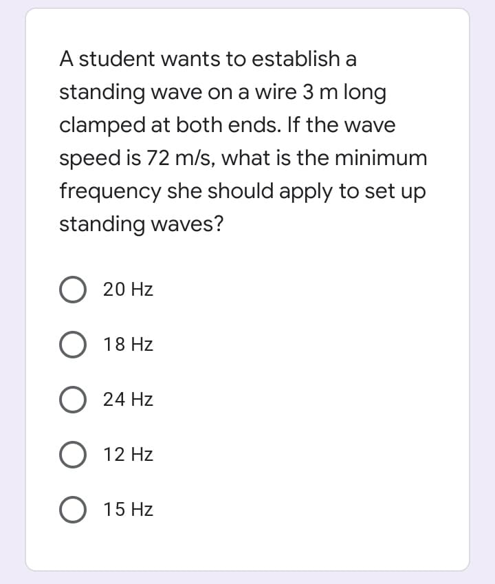 A student wants to establish a
standing wave on a wire 3 m long
clamped at both ends. If the wave
speed is 72 m/s, what is the minimum
frequency she should apply to set up
standing waves?
O 20 Hz
O 18 Hz
O 24 Hz
O 12 Hz
O 15 Hz
