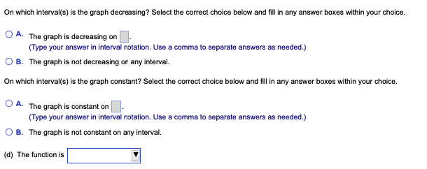 On which interval(s) is the graph decreasing? Select the correct choice below and fill in any answer boxes within your choice.
OA. The graph is decreasing on
(Type your answer in interval notation. Use a comma to separate answers as needed.)
B. The graph is not decreasing or any interval.
On which interval(s) is the graph constant? Select the correct choice below and fill in any answer boxes within your choice.
OA. The graph is constant on
(Type your answer in interval notation. Use a comma to separate answers as needed.)
OB. The graph is not constant on any interval.
(d) The function is