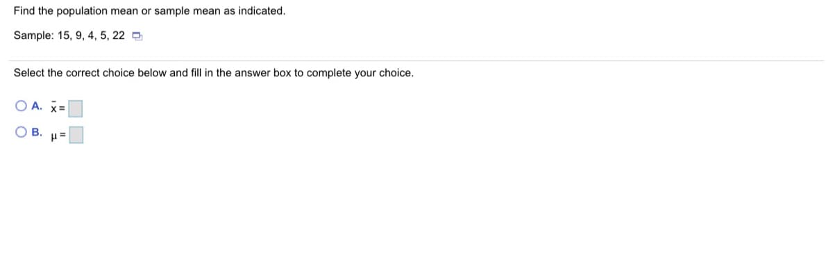 Find the population mean or sample mean as indicated.
Sample: 15, 9, 4, 5, 22 D
Select the correct choice below and fill in the answer box to complete your choice.
O A. X=
OB.

