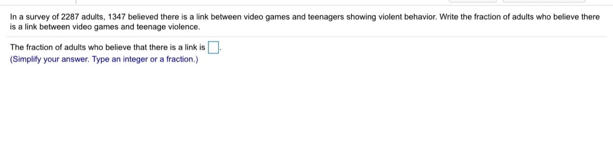 In a survey of 2287 adults, 1347 believed there is a link between video games and teenagers showing violent behavior. Write the fraction of adults who believe there
is a link between video games and teenage violence.
The fraction of adults who believe that there is a link is.
(Simplify your answer. Type an integer or a fraction.)

