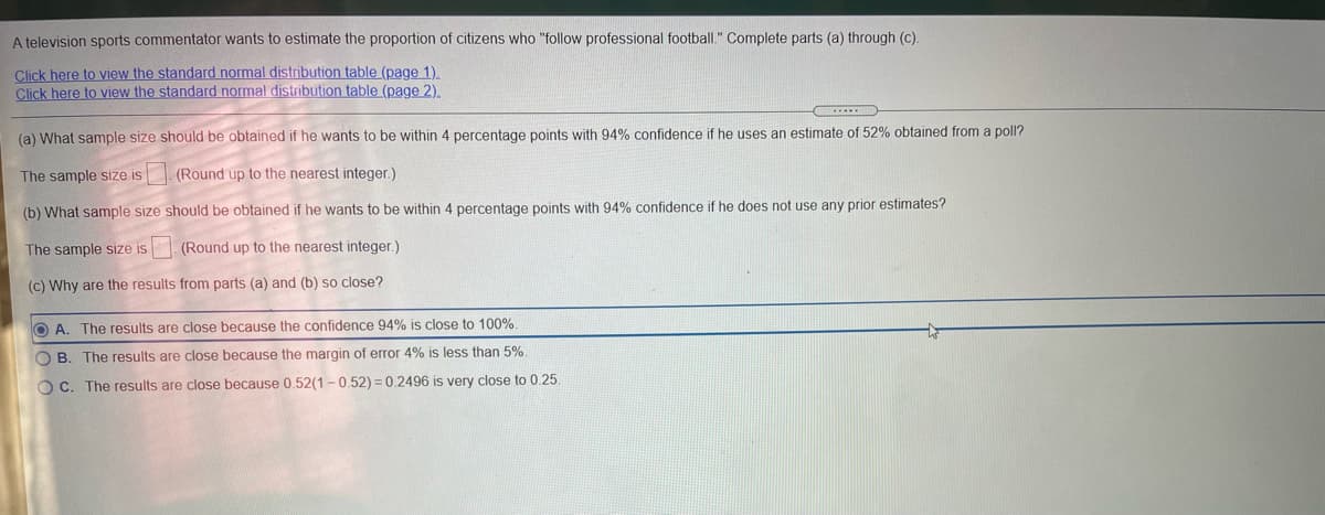 A television sports commentator wants to estimate the proportion of citizens who "follow professional football." Complete parts (a) through (c).
Click here to view the standard normal distribution table (page 1).
Click here to view the standard normal distribution table (page 2).
(a) What sample size should be obtained if he wants to be within 4 percentage points with 94% confidence if he uses an estimate of 52% obtained from a poll?
The sample size is (Round up to the nearest integer.)
(b) What sample size should be obtained if he wants to be within 4 percentage points with 94% confidence if he does not use any prior estimates?
The sample size is
(Round up to the nearest integer.)
(c) Why are the results from parts (a) and (b) so close?
O A. The results are close because the confidence 94% is close to 100%.
O B. The results are close because the margin of error 4% is less than 5%.
OC. The results are close because 0.52(1 -0.52) = 0.2496 is very close to 0.25.
