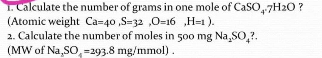 1. Calculate the number of grams in one mole of CASO-7H2O ?
(Atomic weight Ca=40 ,S=32 ,O=16 ,H=1 ).
2. Calculate the number of moles in 500 mg Na,SO,?.
(MW of Na,SO,=293.8 mg/mmol).
