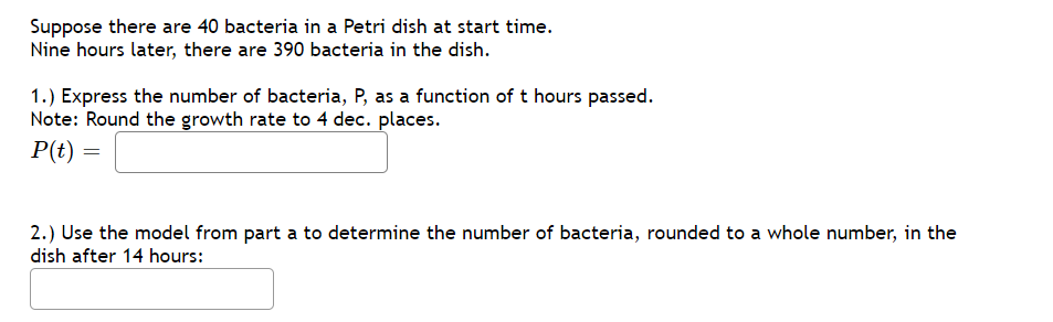 Suppose there are 40 bacteria in a Petri dish at start time.
Nine hours later, there are 390 bacteria in the dish.
1.) Express the number of bacteria, P, as a function of t hours passed.
Note: Round the growth rate to 4 dec. places.
P(t)
2.) Use the model from part a to determine the number of bacteria, rounded to a whole number, in the
dish after 14 hours:
