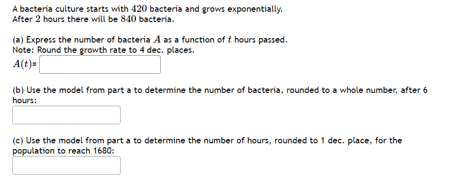 A bacteria culture starts with 420 bacteria and grows exponentially.
After 2 hours there will be 840 bacteria.
(a) Express the number of bacteria A as a function of t hours passed.
Note: Round the growth rate to 4 dec. places.
A(t)=
(b) Use the model from part a to determine the number of bacteria, rounded to a whole number, after 6
hours:
(c) Use the model from part a to determine the number of hours, rounded to 1 dec. place, for the
population to reach 1680:

