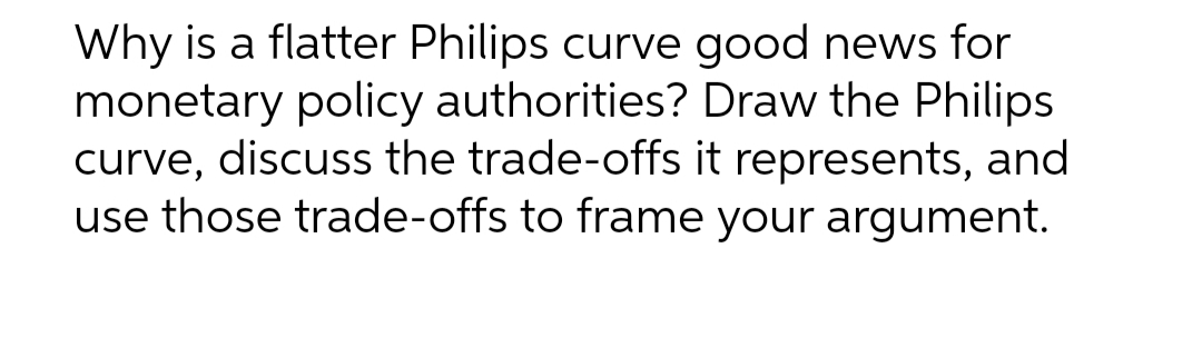 Why is a flatter Philips curve good news for
monetary policy authorities? Draw the Philips
curve, discuss the trade-offs it represents, and
use those trade-offs to frame your argument.
