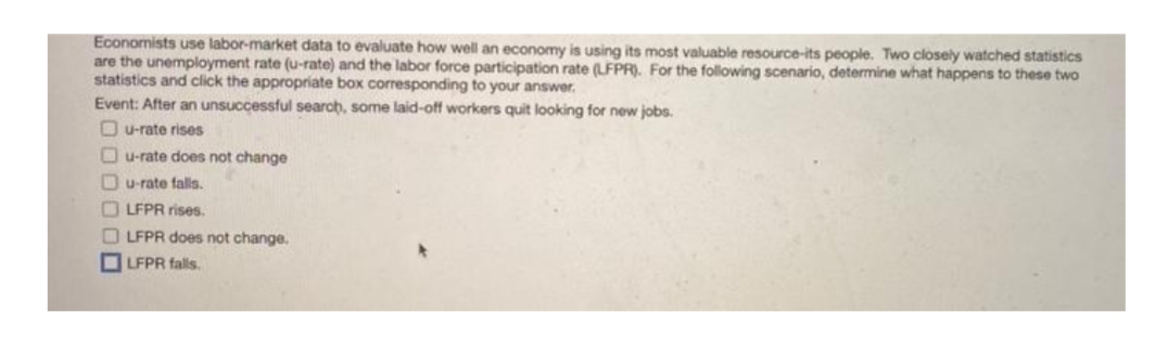 Economists use labor-market data to evaluate how well an economy is using its most valuable resource-its people. Two closely watched statistics
are the unemployment rate (u-rate) and the labor force participation rate (LFPR). For the following scenario, determine what happens to these two
statistics and click the appropriate box corresponding to your answer.
Event: After an unsuccessful searah, some laid-off workers quit looking for new jobs.
O u-rate rises
Ou-rate does not change
Ou-rate falls.
O LFPR rises.
LFPR does not change.
LFPR falls.
