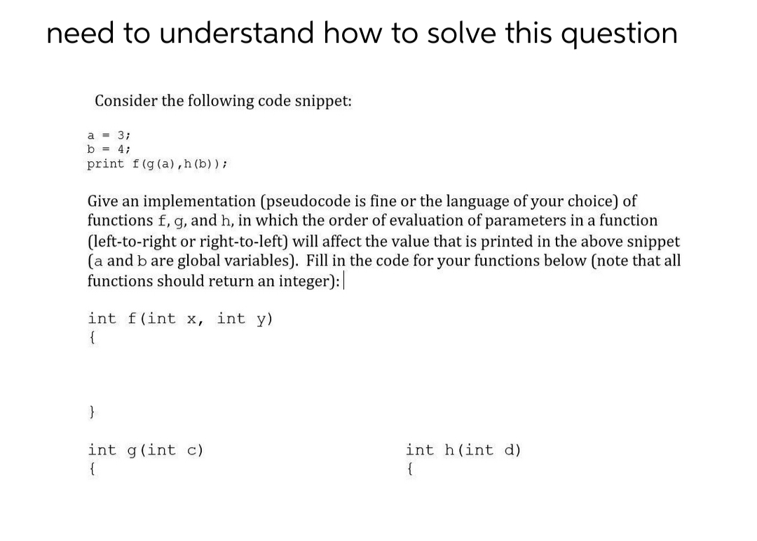 need to understand how to solve this question
Consider the following code snippet:
a = 3;
b = 4;
print f(g (a),h (b) ) ;
Give an implementation (pseudocode is fine or the language of your choice) of
functions f, g, and h, in which the order of evaluation of parameters in a function
(left-to-right or right-to-left) will affect the value that is printed in the above snippet
(a and b are global variables). Fill in the code for your functions below (note that all
functions should return an integer):
int f(int x, int y)
{
}
int g(int c)
{
int h(int d)
{
