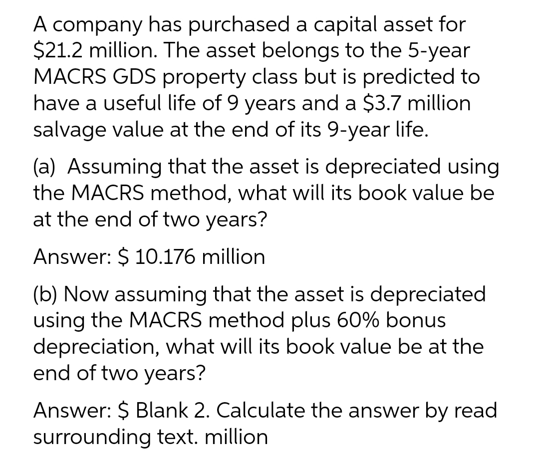 A company has purchased a capital asset for
$21.2 million. The asset belongs to the 5-year
MACRS GDS property class but is predicted to
have a useful life of 9 years and a $3.7 million
salvage value at the end of its 9-year life.
(a) Assuming that the asset is depreciated using
the MACRS method, what will its book value be
at the end of two years?
Answer: $ 10.176 million
(b) Now assuming that the asset is depreciated
using the MACRS method plus 60% bonus
depreciation, what will its book value be at the
end of two years?
Answer: $ Blank 2. Calculate the answer by read
surrounding text. million
