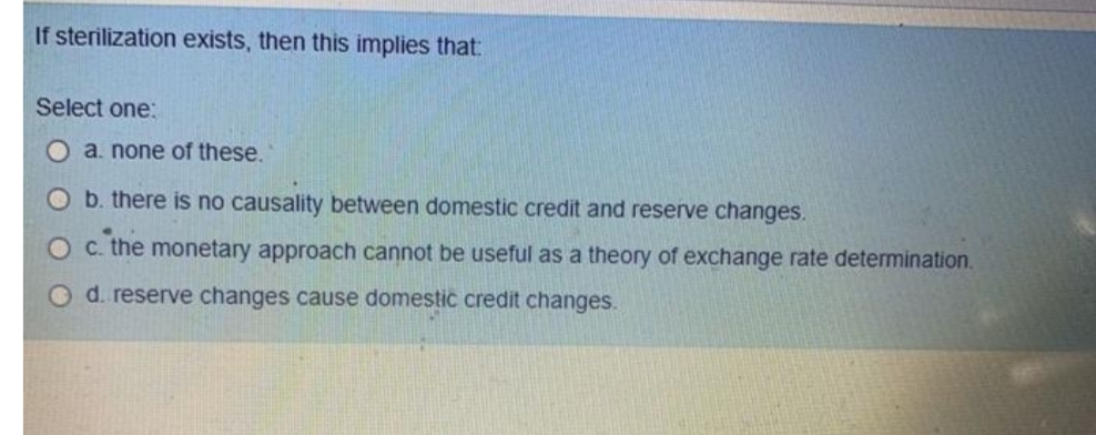 If sterilization exists, then this implies that:
Select one:
a. none of these.
O b. there is no causality between domestic credit and reserve changes.
c. the monetary approach cannot be useful as a theory of exchange rate determination.
O d. reserve changes cause domestic credit changes.
