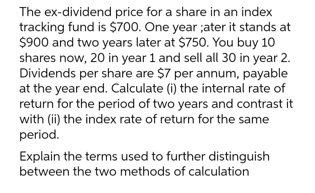 The ex-dividend price for a share in an index
tracking fund is $700. One year ;ater it stands at
$900 and two years later at $750. You buy 10
shares now, 20 in year 1 and sell all 30 in year 2.
Dividends per share are $7 per annum, payable
at the year end. Calculate (i) the internal rate of
return for the period of two years and contrast it
with (ii) the index rate of return for the same
period.
Explain the terms used to further distinguish
between the two methods of calculation
