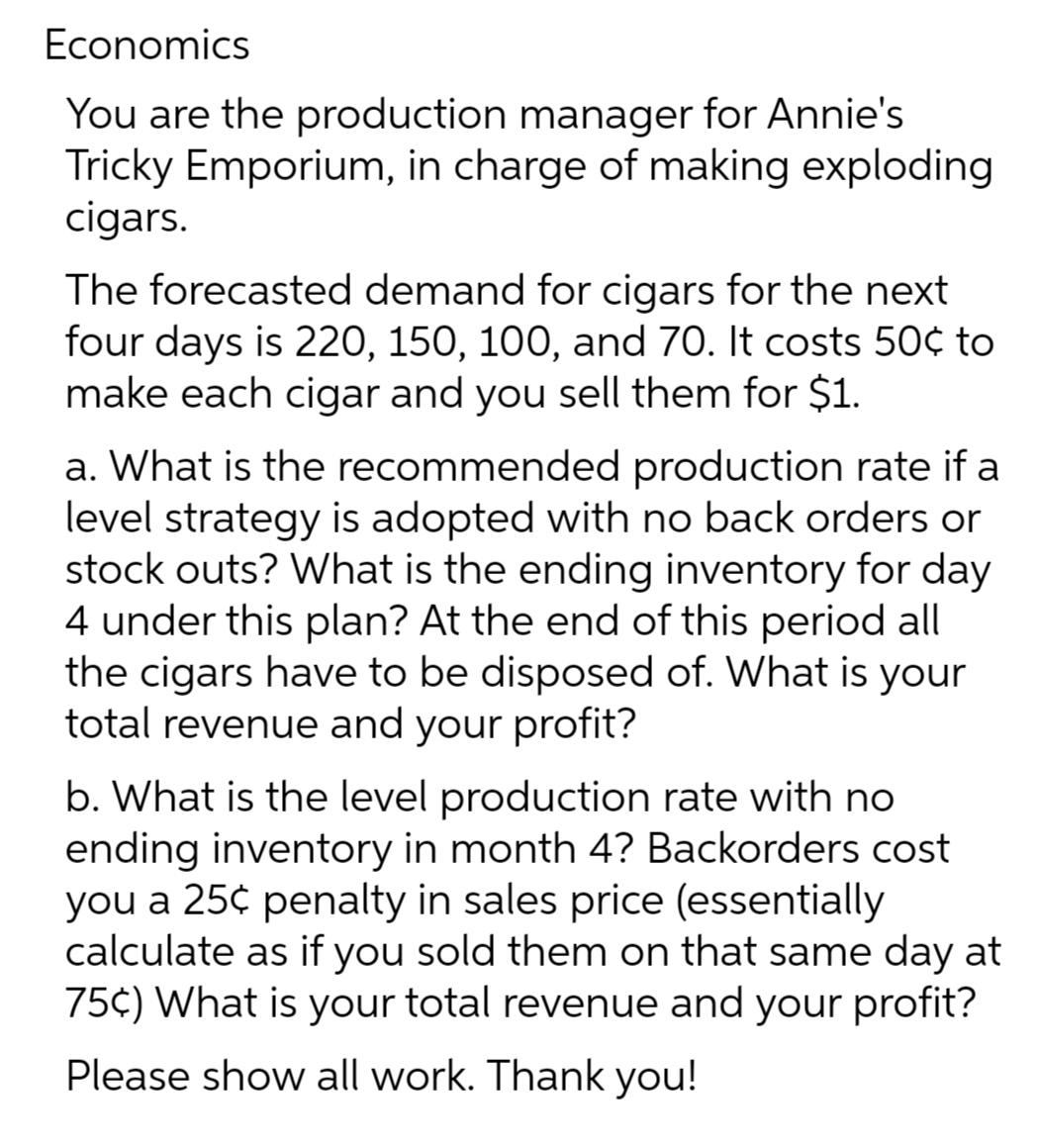 Economics
You are the production manager for Annie's
Tricky Emporium, in charge of making exploding
cigars.
The forecasted demand for cigars for the next
four days is 220, 150, 100, and 70. It costs 50¢ to
make each cigar and you sell them for $1.
a. What is the recommended production rate if a
level strategy is adopted with no back orders or
stock outs? What is the ending inventory for day
4 under this plan? At the end of this period all
the cigars have to be disposed of. What is your
total revenue and your profit?
b. What is the level production rate with no
ending inventory in month 4? Backorders cost
you a 25¢ penalty in sales price (essentially
calculate as if you sold them on that same day at
75¢) What is your total revenue and your profit?
Please show all work. Thank you!
