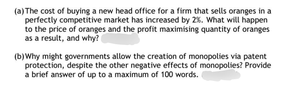 (a) The cost of buying a new head office for a firm that sells oranges in a
perfectly competitive market has increased by 2%. What will happen
to the price of oranges and the profit maximising quantity of oranges
as a result, and why?
(b)Why might governments allow the creation of monopolies via patent
protection, despite the other negative effects of monopolies? Provide
a brief answer of up to a maximum of 100 words.
