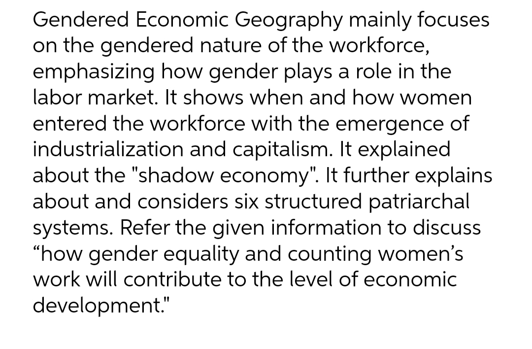 Gendered Economic Geography mainly focuses
on the gendered nature of the workforce,
emphasizing how gender plays a role in the
labor market. It shows when and how women
entered the workforce with the emergence of
industrialization and capitalism. It explained
about the "shadow economy". It further explains
about and considers six structured patriarchal
systems. Refer the given information to discuss
“how gender equality and counting women's
work will contribute to the level of economic
development."
