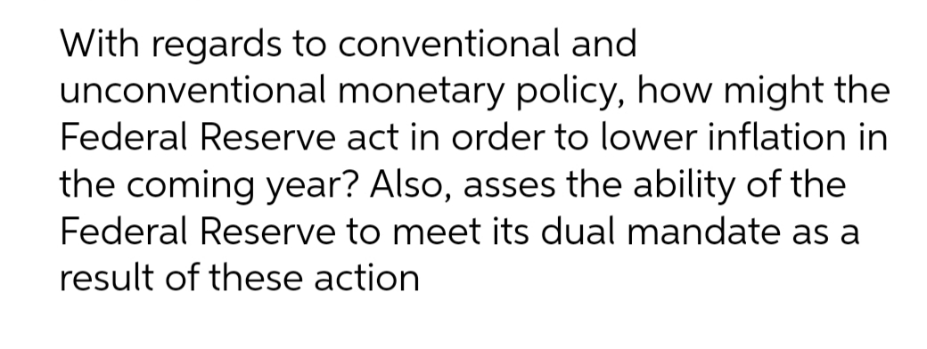 With regards to conventional and
unconventional monetary policy, how might the
Federal Reserve act in order to lower inflation in
the coming year? Also, asses the ability of the
Federal Reserve to meet its dual mandate as a
result of these action
