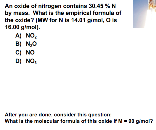 An oxide of nitrogen contains 30.45 % N
by mass. What is the empirical formula of
the oxide? (MW for N is 14.01 g/mol, O is
16.00 g/mol).
A) NO₂
B) N₂O
C) NO
D) NO3
After you are done, consider this question:
What is the molecular formula of this oxide if M = 90 g/mol?