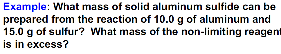 Example: What mass of solid aluminum sulfide can be
prepared from the reaction of 10.0 g of aluminum and
15.0 g of sulfur? What mass of the non-limiting reagent
is in excess?