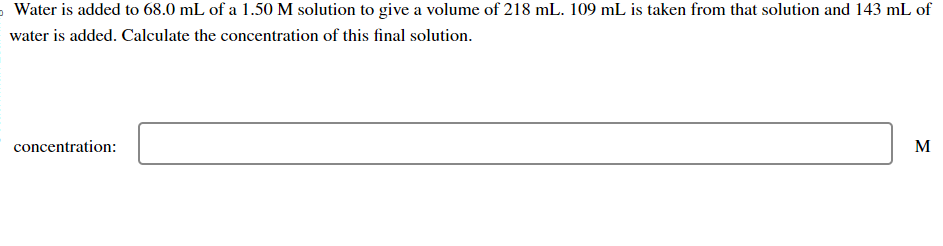 Water is added to 68.0 mL of a 1.50 M solution to give a volume of 218 mL. 109 mL is taken from that solution and 143 mL of
water is added. Calculate the concentration of this final solution.
concentration:
M