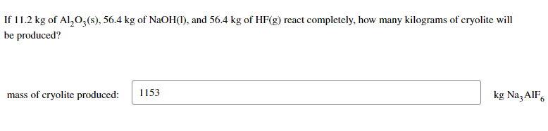 If 11.2 kg of Al₂O3(s), 56.4 kg of NaOH(1), and 56.4 kg of HF(g) react completely, how many kilograms of cryolite will
be produced?
mass of cryolite produced:
1153
kg Na3AlF6
