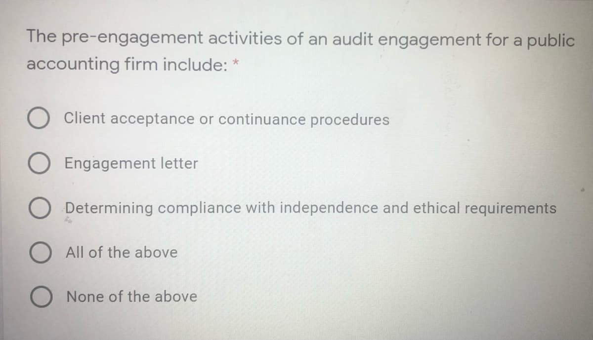 The pre-engagement activities of an audit engagement for a public
accounting firm include: *
Client acceptance or continuance procedures
Engagement letter
O Determining compliance with independence and ethical requirements
O All of the above
O None of the above
