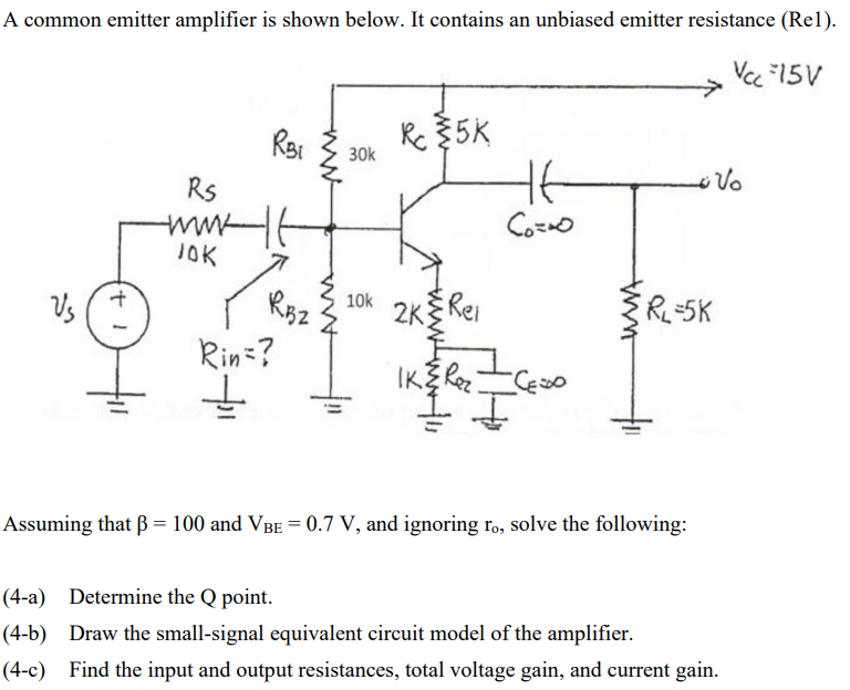 A common emitter amplifier is shown below. It contains an unbiased emitter resistance (Rel).
Vcc -15V
+ 1
RBi
Rs
www-It
JOK
RBZ
Rin=?
↓
30k
10k
Re35K
2K
Rei
tt
Co=∞o
IK & Rez
II
CESO
• Vo
RL=5K
Assuming that ß = 100 and VBE = 0.7 V, and ignoring ro, solve the following:
(4-a) Determine the Q point.
(4-b) Draw the small-signal equivalent circuit model of the amplifier.
(4-c) Find the input and output resistances, total voltage gain, and current gain.