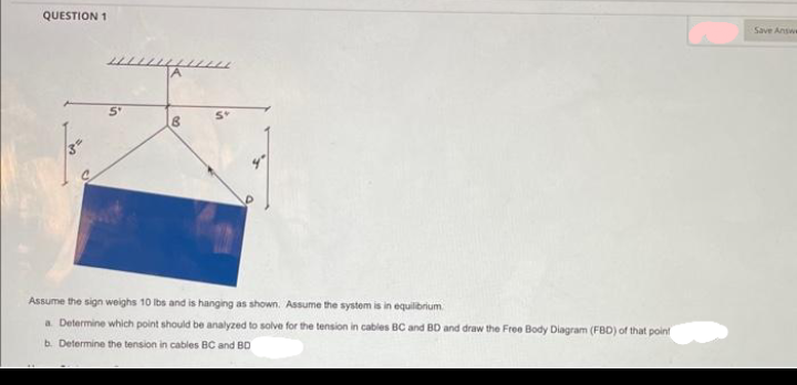 QUESTION 1
5°
A
B
Assume the sign weighs 10 lbs and is hanging as shown. Assume the system is in equilibrium
a. Determine which point should be analyzed to solve for the tension in cables
b. Determine the tension in cables BC and BD
BC and BD and draw the Free Body Diagram (FBD) of that point
Save Answe