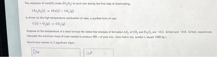 The reduction of iron(III) oxide (Fe₂O₂) to pure iron during the first step of steelmaking,
2 Fe₂O₂ (s)
4 Fe(s) + 30₂ (g)
1
is driven by the high-temperature combustion of coke, a purified form of coal:
C(s) + O₂(g) → CO₂ (s)
Suppose at the temperature of a blast furnace the Gibbs free energies of formation AG, of CO, and Fe,O, are -412. kJ/mol and -816, kJ/mol, respectively.
Calculate the minimum mass of coke needed to produce 580. t of pure iron. (One metric ton, symbol t, equals 1000 kg.)
Round your answer to 2 significant digits.
kg
0.9