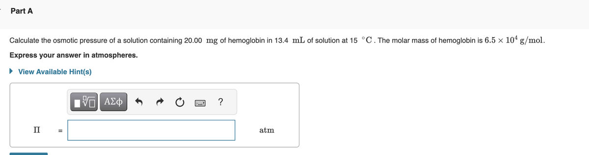 Part A
Calculate the osmotic pressure of a solution containing 20.00 mg of hemoglobin in 13.4 mL of solution at 15 °C. The molar mass of hemoglobin is 6.5 × 104 g/mol.
Express your answer in atmospheres.
► View Available Hint(s)
II
II
ΠΑΠ ΑΣΦ
|
?
atm