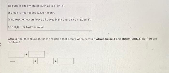 Be sure to specify states such as (aq) or (s).
If a box is not needed leave it blank.
If no reaction occurs leave all boxes blank and click on "Submit".
Use H30+ for hydronium ion.
Write a net ionic equation for the reaction that occurs when excess hydroiodic acid and chromium(II) sulfide are
combined.
+
