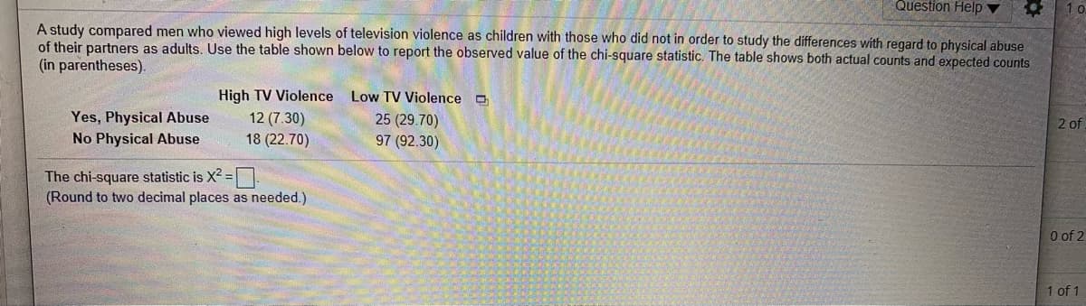 Question Help
1 o
A study compared men who viewed high levels of television violence as children with those who did not in order to study the differences with regard to physical abuse
of their partners as adults. Use the table shown below to report the observed value of the chi-square statistic. The table shows both actual counts and expected counts
(in parentheses).
High TV Violence Low TV Violence o
Yes, Physical Abuse
No Physical Abuse
12 (7.30)
18 (22.70)
25 (29.70)
97 (92.30)
2 of
The chi-square statistic is X =|
(Round to two decimal places as needed.)
O of 2
1 of 1
