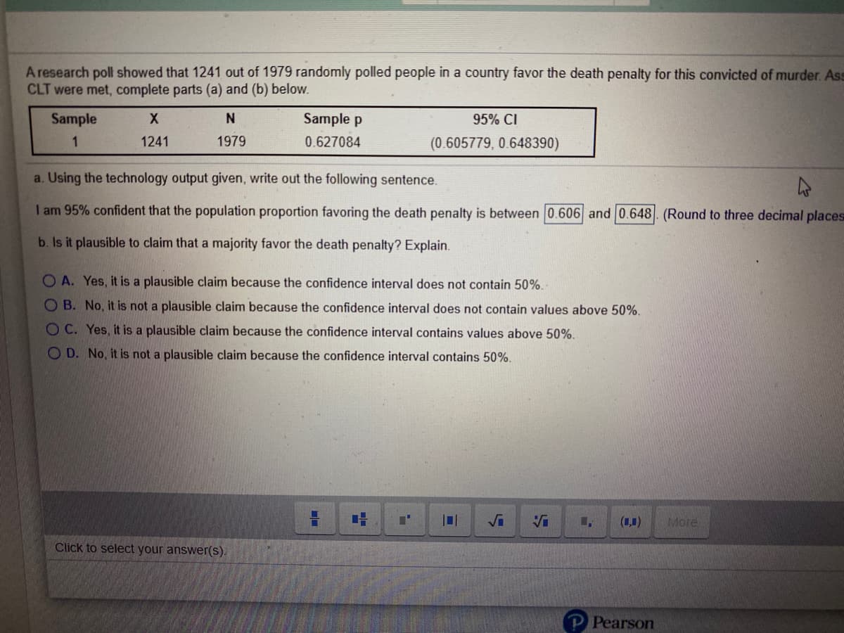 A research poll showed that 1241 out of 1979 randomly polled people in a country favor the death penalty for this convicted of murder. As
CLT were met, complete parts (a) and (b) below.
Sample
Sample p
95% CI
1
1241
1979
0.627084
(0.605779, 0.648390)
a. Using the technology output given, write out the following sentence.
I am 95% confident that the population proportion favoring the death penalty is between 0.606 and 0.648 (Round to three decimal places
b. Is it plausible to claim that a majority favor the death penalty? Explain.
O A. Yes, it is a plausible claim because the confidence interval does not contain 50%.
O B. No, it is not a plausible claim because the confidence interval does not contain values above 50%.
O C. Yes, it is a plausible claim because the confidence interval contains values above 50%.
O D. No, it is not a plausible claim because the confidence interval contains 50%.
Vi
(1,1)
More
Click to select your answer(s).
Pearson
