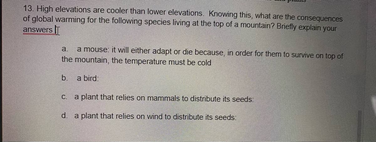 13. High elevations are cooler than lower elevations. Knowing this, what are the consequences
of global warming for the following species living at the top of a mountain? Briefly explain your
answers T
a mouse: it will either adapt or die because, in order for them to survive on top of
the mountain, the temperature must be cold
a.
b.
a bird:
c. a plant that relies on mammals to distribute its seeds:
d.
a plant that relies on wind to distribute its seeds:
